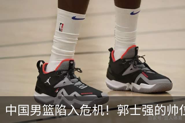 中国男篮陷入危机！郭士强的帅位岌岌可危，两位教头可能随时接班